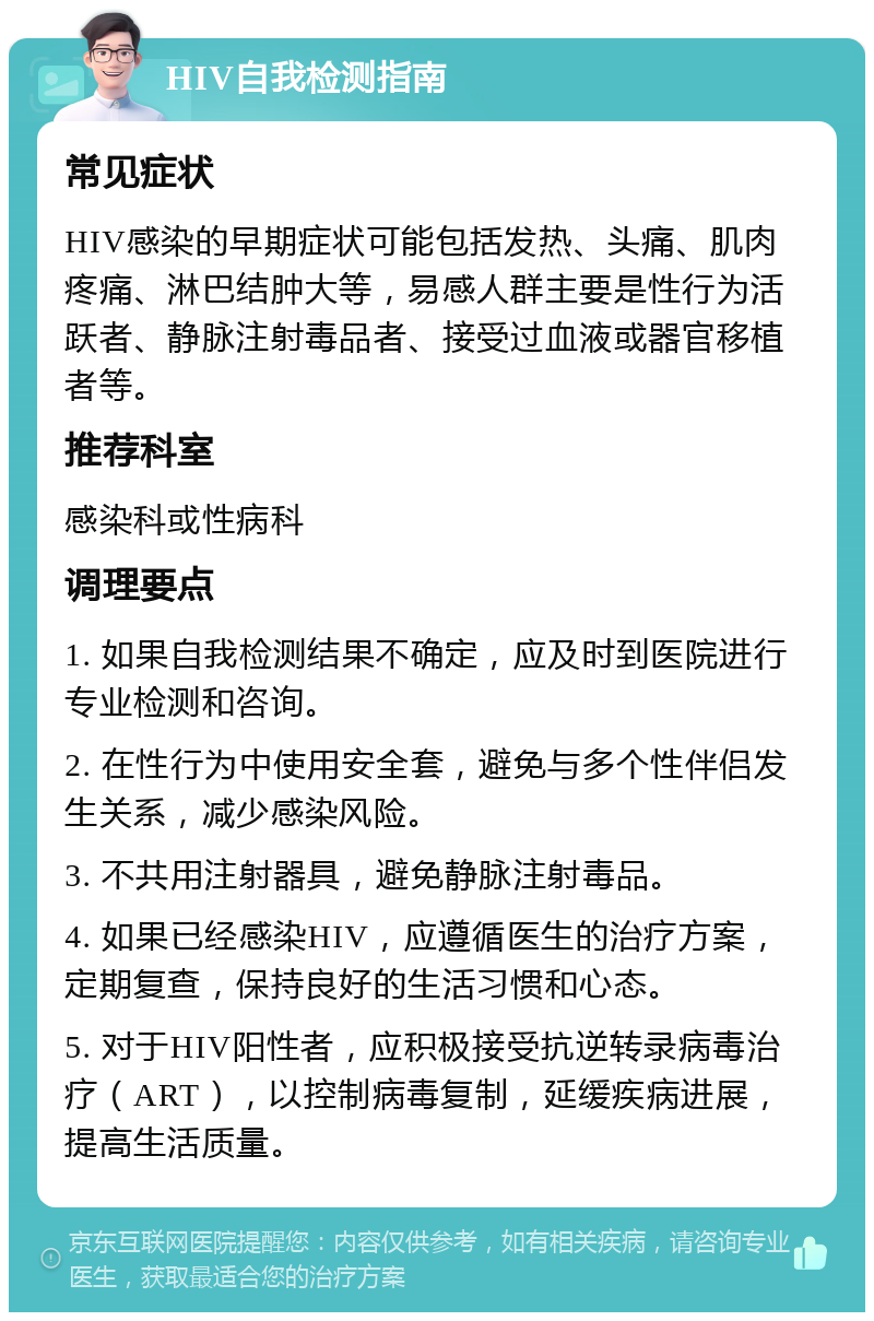 HIV自我检测指南 常见症状 HIV感染的早期症状可能包括发热、头痛、肌肉疼痛、淋巴结肿大等，易感人群主要是性行为活跃者、静脉注射毒品者、接受过血液或器官移植者等。 推荐科室 感染科或性病科 调理要点 1. 如果自我检测结果不确定，应及时到医院进行专业检测和咨询。 2. 在性行为中使用安全套，避免与多个性伴侣发生关系，减少感染风险。 3. 不共用注射器具，避免静脉注射毒品。 4. 如果已经感染HIV，应遵循医生的治疗方案，定期复查，保持良好的生活习惯和心态。 5. 对于HIV阳性者，应积极接受抗逆转录病毒治疗（ART），以控制病毒复制，延缓疾病进展，提高生活质量。