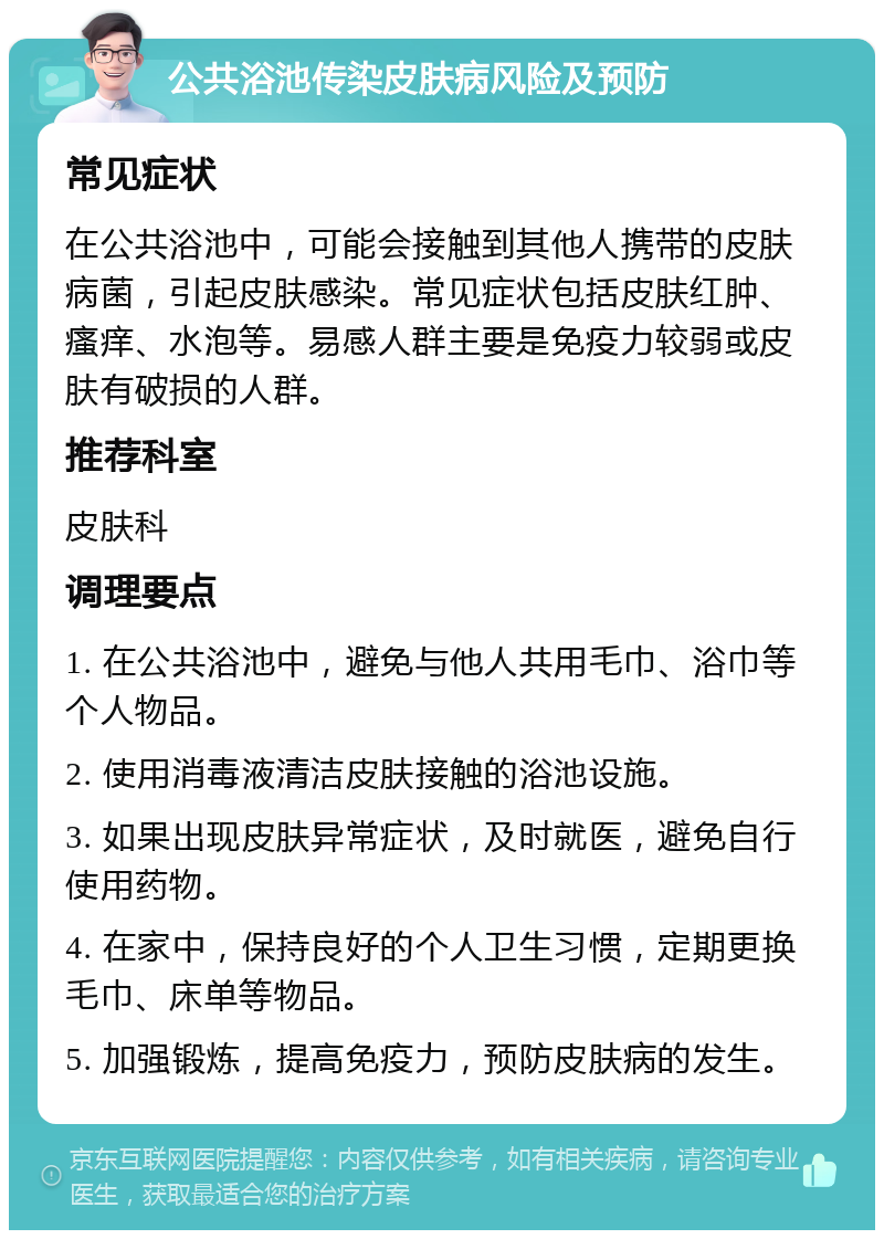 公共浴池传染皮肤病风险及预防 常见症状 在公共浴池中，可能会接触到其他人携带的皮肤病菌，引起皮肤感染。常见症状包括皮肤红肿、瘙痒、水泡等。易感人群主要是免疫力较弱或皮肤有破损的人群。 推荐科室 皮肤科 调理要点 1. 在公共浴池中，避免与他人共用毛巾、浴巾等个人物品。 2. 使用消毒液清洁皮肤接触的浴池设施。 3. 如果出现皮肤异常症状，及时就医，避免自行使用药物。 4. 在家中，保持良好的个人卫生习惯，定期更换毛巾、床单等物品。 5. 加强锻炼，提高免疫力，预防皮肤病的发生。