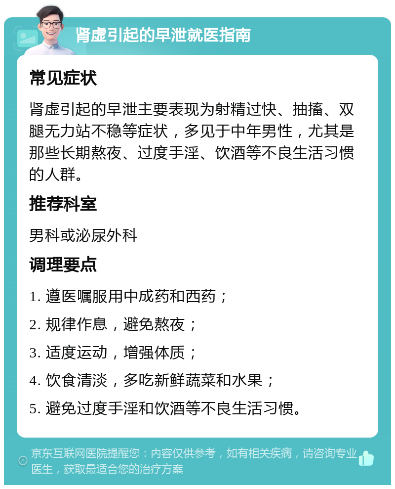 肾虚引起的早泄就医指南 常见症状 肾虚引起的早泄主要表现为射精过快、抽搐、双腿无力站不稳等症状，多见于中年男性，尤其是那些长期熬夜、过度手淫、饮酒等不良生活习惯的人群。 推荐科室 男科或泌尿外科 调理要点 1. 遵医嘱服用中成药和西药； 2. 规律作息，避免熬夜； 3. 适度运动，增强体质； 4. 饮食清淡，多吃新鲜蔬菜和水果； 5. 避免过度手淫和饮酒等不良生活习惯。