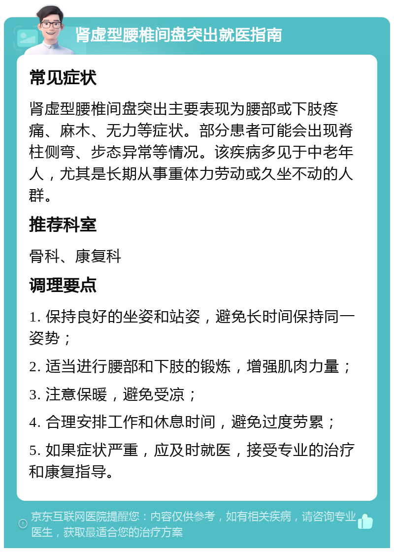 肾虚型腰椎间盘突出就医指南 常见症状 肾虚型腰椎间盘突出主要表现为腰部或下肢疼痛、麻木、无力等症状。部分患者可能会出现脊柱侧弯、步态异常等情况。该疾病多见于中老年人，尤其是长期从事重体力劳动或久坐不动的人群。 推荐科室 骨科、康复科 调理要点 1. 保持良好的坐姿和站姿，避免长时间保持同一姿势； 2. 适当进行腰部和下肢的锻炼，增强肌肉力量； 3. 注意保暖，避免受凉； 4. 合理安排工作和休息时间，避免过度劳累； 5. 如果症状严重，应及时就医，接受专业的治疗和康复指导。