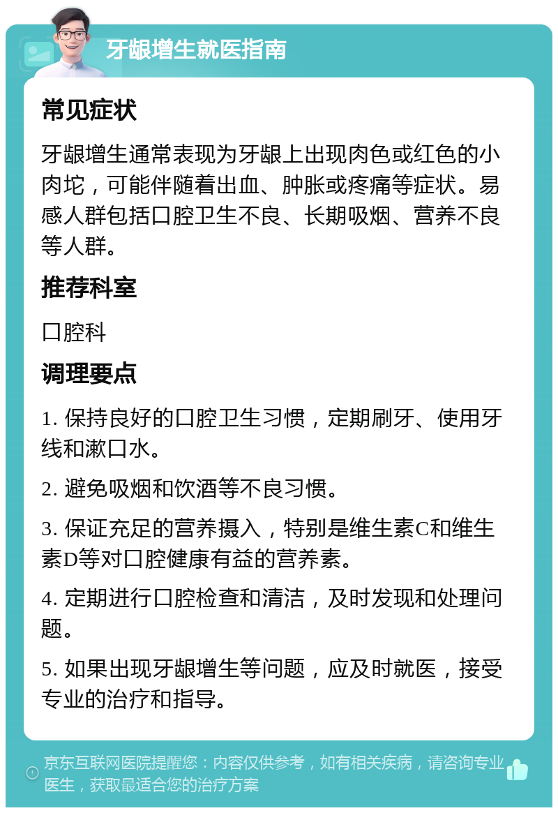 牙龈增生就医指南 常见症状 牙龈增生通常表现为牙龈上出现肉色或红色的小肉坨，可能伴随着出血、肿胀或疼痛等症状。易感人群包括口腔卫生不良、长期吸烟、营养不良等人群。 推荐科室 口腔科 调理要点 1. 保持良好的口腔卫生习惯，定期刷牙、使用牙线和漱口水。 2. 避免吸烟和饮酒等不良习惯。 3. 保证充足的营养摄入，特别是维生素C和维生素D等对口腔健康有益的营养素。 4. 定期进行口腔检查和清洁，及时发现和处理问题。 5. 如果出现牙龈增生等问题，应及时就医，接受专业的治疗和指导。