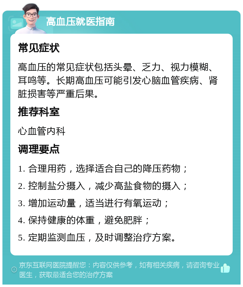 高血压就医指南 常见症状 高血压的常见症状包括头晕、乏力、视力模糊、耳鸣等。长期高血压可能引发心脑血管疾病、肾脏损害等严重后果。 推荐科室 心血管内科 调理要点 1. 合理用药，选择适合自己的降压药物； 2. 控制盐分摄入，减少高盐食物的摄入； 3. 增加运动量，适当进行有氧运动； 4. 保持健康的体重，避免肥胖； 5. 定期监测血压，及时调整治疗方案。