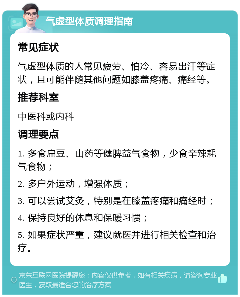 气虚型体质调理指南 常见症状 气虚型体质的人常见疲劳、怕冷、容易出汗等症状，且可能伴随其他问题如膝盖疼痛、痛经等。 推荐科室 中医科或内科 调理要点 1. 多食扁豆、山药等健脾益气食物，少食辛辣耗气食物； 2. 多户外运动，增强体质； 3. 可以尝试艾灸，特别是在膝盖疼痛和痛经时； 4. 保持良好的休息和保暖习惯； 5. 如果症状严重，建议就医并进行相关检查和治疗。