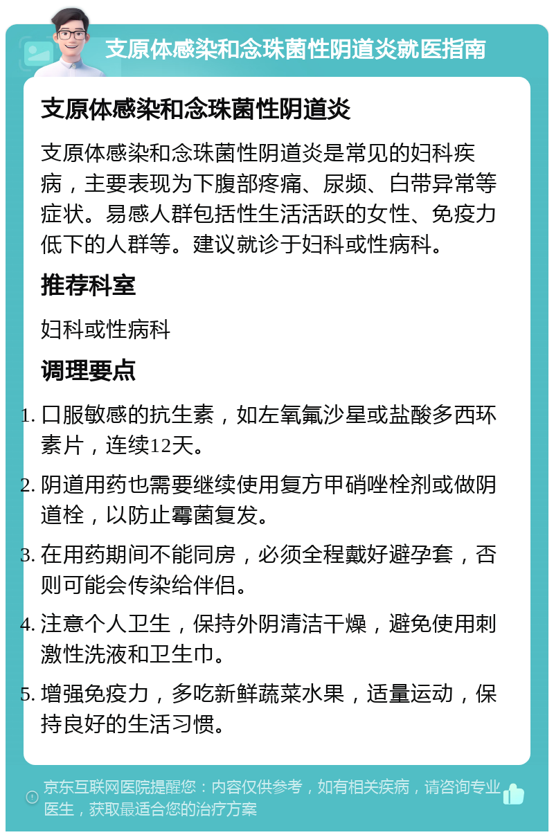 支原体感染和念珠菌性阴道炎就医指南 支原体感染和念珠菌性阴道炎 支原体感染和念珠菌性阴道炎是常见的妇科疾病，主要表现为下腹部疼痛、尿频、白带异常等症状。易感人群包括性生活活跃的女性、免疫力低下的人群等。建议就诊于妇科或性病科。 推荐科室 妇科或性病科 调理要点 口服敏感的抗生素，如左氧氟沙星或盐酸多西环素片，连续12天。 阴道用药也需要继续使用复方甲硝唑栓剂或做阴道栓，以防止霉菌复发。 在用药期间不能同房，必须全程戴好避孕套，否则可能会传染给伴侣。 注意个人卫生，保持外阴清洁干燥，避免使用刺激性洗液和卫生巾。 增强免疫力，多吃新鲜蔬菜水果，适量运动，保持良好的生活习惯。