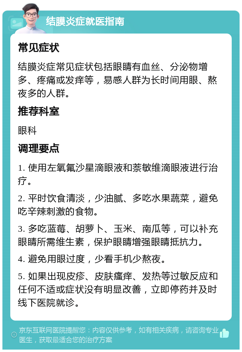 结膜炎症就医指南 常见症状 结膜炎症常见症状包括眼睛有血丝、分泌物增多、疼痛或发痒等，易感人群为长时间用眼、熬夜多的人群。 推荐科室 眼科 调理要点 1. 使用左氧氟沙星滴眼液和萘敏维滴眼液进行治疗。 2. 平时饮食清淡，少油腻、多吃水果蔬菜，避免吃辛辣刺激的食物。 3. 多吃蓝莓、胡萝卜、玉米、南瓜等，可以补充眼睛所需维生素，保护眼睛增强眼睛抵抗力。 4. 避免用眼过度，少看手机少熬夜。 5. 如果出现皮疹、皮肤瘙痒、发热等过敏反应和任何不适或症状没有明显改善，立即停药并及时线下医院就诊。