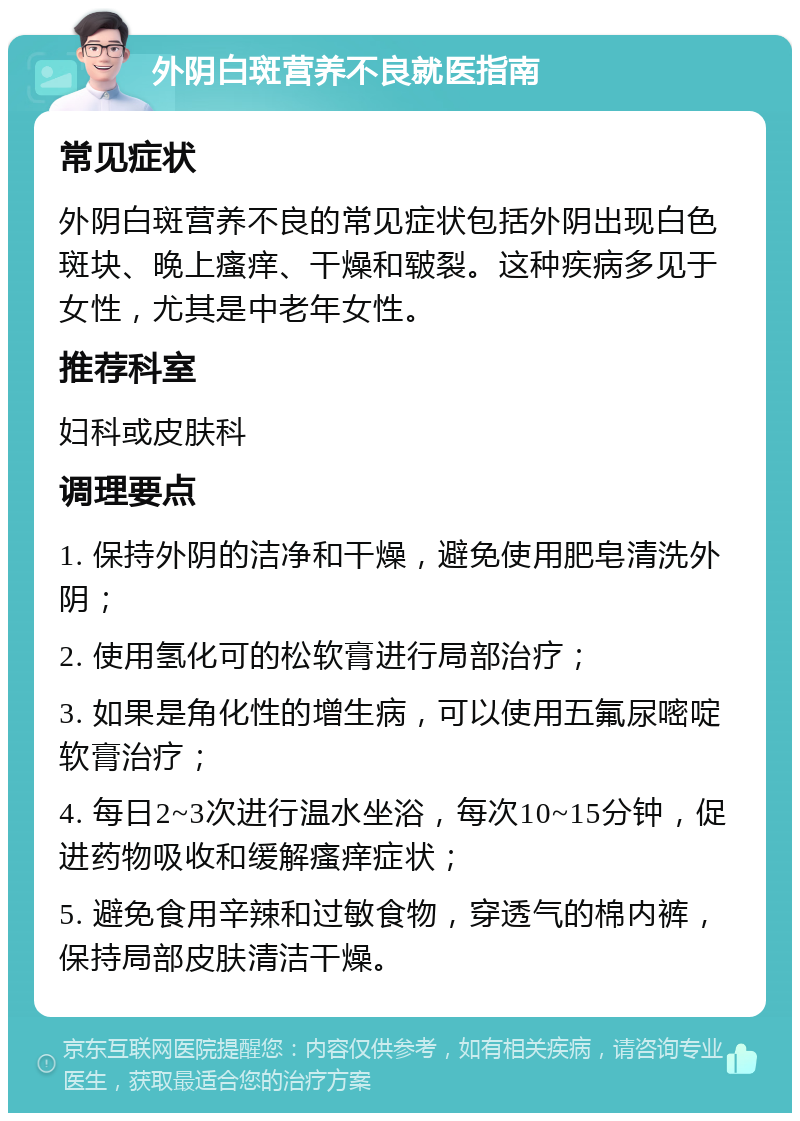 外阴白斑营养不良就医指南 常见症状 外阴白斑营养不良的常见症状包括外阴出现白色斑块、晚上瘙痒、干燥和皲裂。这种疾病多见于女性，尤其是中老年女性。 推荐科室 妇科或皮肤科 调理要点 1. 保持外阴的洁净和干燥，避免使用肥皂清洗外阴； 2. 使用氢化可的松软膏进行局部治疗； 3. 如果是角化性的增生病，可以使用五氟尿嘧啶软膏治疗； 4. 每日2~3次进行温水坐浴，每次10~15分钟，促进药物吸收和缓解瘙痒症状； 5. 避免食用辛辣和过敏食物，穿透气的棉内裤，保持局部皮肤清洁干燥。