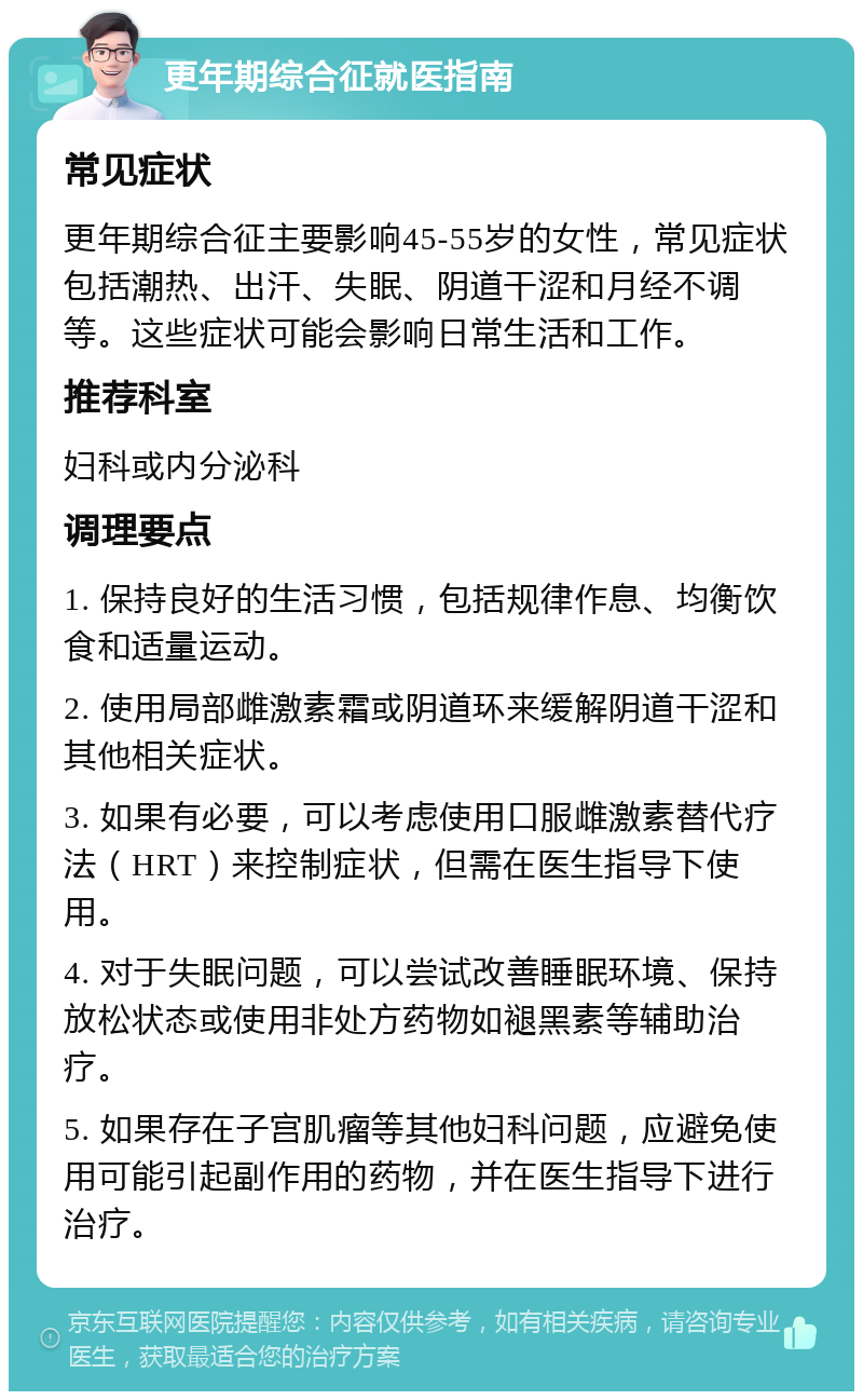 更年期综合征就医指南 常见症状 更年期综合征主要影响45-55岁的女性，常见症状包括潮热、出汗、失眠、阴道干涩和月经不调等。这些症状可能会影响日常生活和工作。 推荐科室 妇科或内分泌科 调理要点 1. 保持良好的生活习惯，包括规律作息、均衡饮食和适量运动。 2. 使用局部雌激素霜或阴道环来缓解阴道干涩和其他相关症状。 3. 如果有必要，可以考虑使用口服雌激素替代疗法（HRT）来控制症状，但需在医生指导下使用。 4. 对于失眠问题，可以尝试改善睡眠环境、保持放松状态或使用非处方药物如褪黑素等辅助治疗。 5. 如果存在子宫肌瘤等其他妇科问题，应避免使用可能引起副作用的药物，并在医生指导下进行治疗。