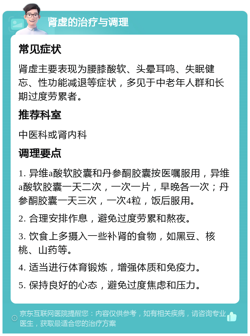 肾虚的治疗与调理 常见症状 肾虚主要表现为腰膝酸软、头晕耳鸣、失眠健忘、性功能减退等症状，多见于中老年人群和长期过度劳累者。 推荐科室 中医科或肾内科 调理要点 1. 异维a酸软胶囊和丹参酮胶囊按医嘱服用，异维a酸软胶囊一天二次，一次一片，早晚各一次；丹参酮胶囊一天三次，一次4粒，饭后服用。 2. 合理安排作息，避免过度劳累和熬夜。 3. 饮食上多摄入一些补肾的食物，如黑豆、核桃、山药等。 4. 适当进行体育锻炼，增强体质和免疫力。 5. 保持良好的心态，避免过度焦虑和压力。