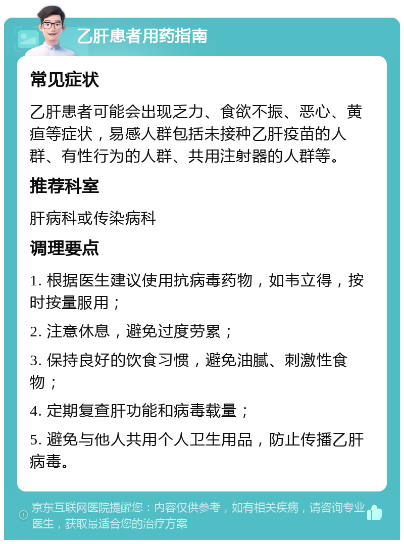 乙肝患者用药指南 常见症状 乙肝患者可能会出现乏力、食欲不振、恶心、黄疸等症状，易感人群包括未接种乙肝疫苗的人群、有性行为的人群、共用注射器的人群等。 推荐科室 肝病科或传染病科 调理要点 1. 根据医生建议使用抗病毒药物，如韦立得，按时按量服用； 2. 注意休息，避免过度劳累； 3. 保持良好的饮食习惯，避免油腻、刺激性食物； 4. 定期复查肝功能和病毒载量； 5. 避免与他人共用个人卫生用品，防止传播乙肝病毒。