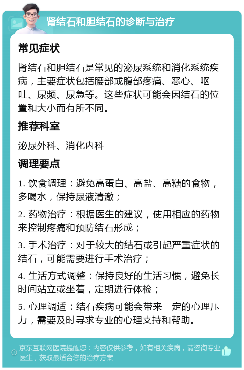 肾结石和胆结石的诊断与治疗 常见症状 肾结石和胆结石是常见的泌尿系统和消化系统疾病，主要症状包括腰部或腹部疼痛、恶心、呕吐、尿频、尿急等。这些症状可能会因结石的位置和大小而有所不同。 推荐科室 泌尿外科、消化内科 调理要点 1. 饮食调理：避免高蛋白、高盐、高糖的食物，多喝水，保持尿液清澈； 2. 药物治疗：根据医生的建议，使用相应的药物来控制疼痛和预防结石形成； 3. 手术治疗：对于较大的结石或引起严重症状的结石，可能需要进行手术治疗； 4. 生活方式调整：保持良好的生活习惯，避免长时间站立或坐着，定期进行体检； 5. 心理调适：结石疾病可能会带来一定的心理压力，需要及时寻求专业的心理支持和帮助。