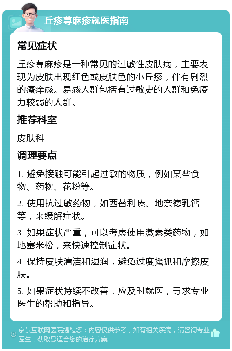 丘疹荨麻疹就医指南 常见症状 丘疹荨麻疹是一种常见的过敏性皮肤病，主要表现为皮肤出现红色或皮肤色的小丘疹，伴有剧烈的瘙痒感。易感人群包括有过敏史的人群和免疫力较弱的人群。 推荐科室 皮肤科 调理要点 1. 避免接触可能引起过敏的物质，例如某些食物、药物、花粉等。 2. 使用抗过敏药物，如西替利嗪、地奈德乳钙等，来缓解症状。 3. 如果症状严重，可以考虑使用激素类药物，如地塞米松，来快速控制症状。 4. 保持皮肤清洁和湿润，避免过度搔抓和摩擦皮肤。 5. 如果症状持续不改善，应及时就医，寻求专业医生的帮助和指导。