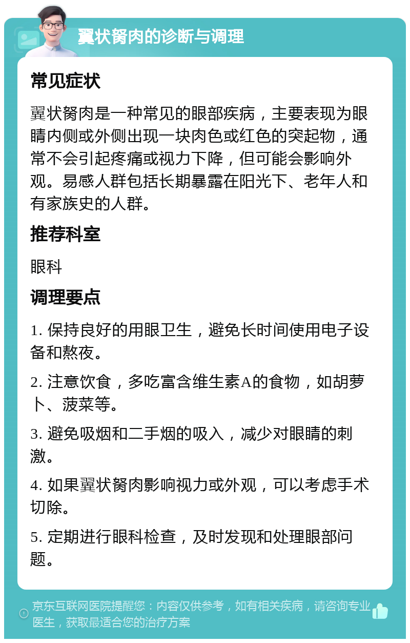 翼状胬肉的诊断与调理 常见症状 翼状胬肉是一种常见的眼部疾病，主要表现为眼睛内侧或外侧出现一块肉色或红色的突起物，通常不会引起疼痛或视力下降，但可能会影响外观。易感人群包括长期暴露在阳光下、老年人和有家族史的人群。 推荐科室 眼科 调理要点 1. 保持良好的用眼卫生，避免长时间使用电子设备和熬夜。 2. 注意饮食，多吃富含维生素A的食物，如胡萝卜、菠菜等。 3. 避免吸烟和二手烟的吸入，减少对眼睛的刺激。 4. 如果翼状胬肉影响视力或外观，可以考虑手术切除。 5. 定期进行眼科检查，及时发现和处理眼部问题。