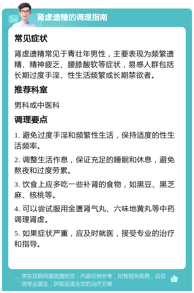 肾虚遗精的调理指南 常见症状 肾虚遗精常见于青壮年男性，主要表现为频繁遗精、精神疲乏、腰膝酸软等症状，易感人群包括长期过度手淫、性生活频繁或长期禁欲者。 推荐科室 男科或中医科 调理要点 1. 避免过度手淫和频繁性生活，保持适度的性生活频率。 2. 调整生活作息，保证充足的睡眠和休息，避免熬夜和过度劳累。 3. 饮食上应多吃一些补肾的食物，如黑豆、黑芝麻、核桃等。 4. 可以尝试服用金匮肾气丸、六味地黄丸等中药调理肾虚。 5. 如果症状严重，应及时就医，接受专业的治疗和指导。