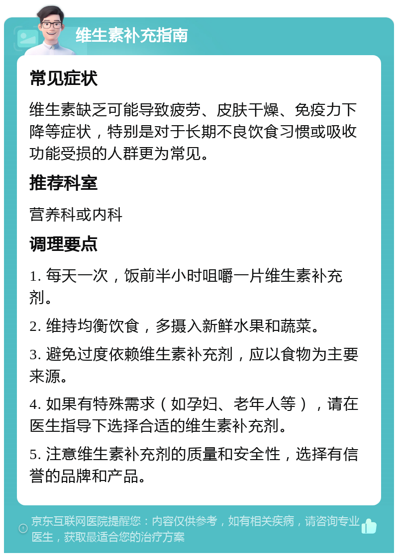 维生素补充指南 常见症状 维生素缺乏可能导致疲劳、皮肤干燥、免疫力下降等症状，特别是对于长期不良饮食习惯或吸收功能受损的人群更为常见。 推荐科室 营养科或内科 调理要点 1. 每天一次，饭前半小时咀嚼一片维生素补充剂。 2. 维持均衡饮食，多摄入新鲜水果和蔬菜。 3. 避免过度依赖维生素补充剂，应以食物为主要来源。 4. 如果有特殊需求（如孕妇、老年人等），请在医生指导下选择合适的维生素补充剂。 5. 注意维生素补充剂的质量和安全性，选择有信誉的品牌和产品。