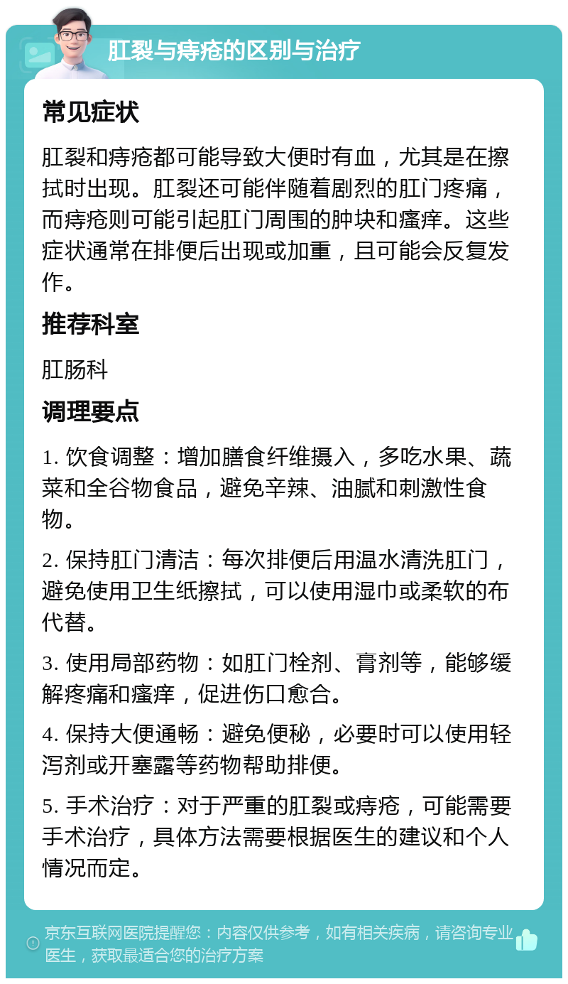 肛裂与痔疮的区别与治疗 常见症状 肛裂和痔疮都可能导致大便时有血，尤其是在擦拭时出现。肛裂还可能伴随着剧烈的肛门疼痛，而痔疮则可能引起肛门周围的肿块和瘙痒。这些症状通常在排便后出现或加重，且可能会反复发作。 推荐科室 肛肠科 调理要点 1. 饮食调整：增加膳食纤维摄入，多吃水果、蔬菜和全谷物食品，避免辛辣、油腻和刺激性食物。 2. 保持肛门清洁：每次排便后用温水清洗肛门，避免使用卫生纸擦拭，可以使用湿巾或柔软的布代替。 3. 使用局部药物：如肛门栓剂、膏剂等，能够缓解疼痛和瘙痒，促进伤口愈合。 4. 保持大便通畅：避免便秘，必要时可以使用轻泻剂或开塞露等药物帮助排便。 5. 手术治疗：对于严重的肛裂或痔疮，可能需要手术治疗，具体方法需要根据医生的建议和个人情况而定。