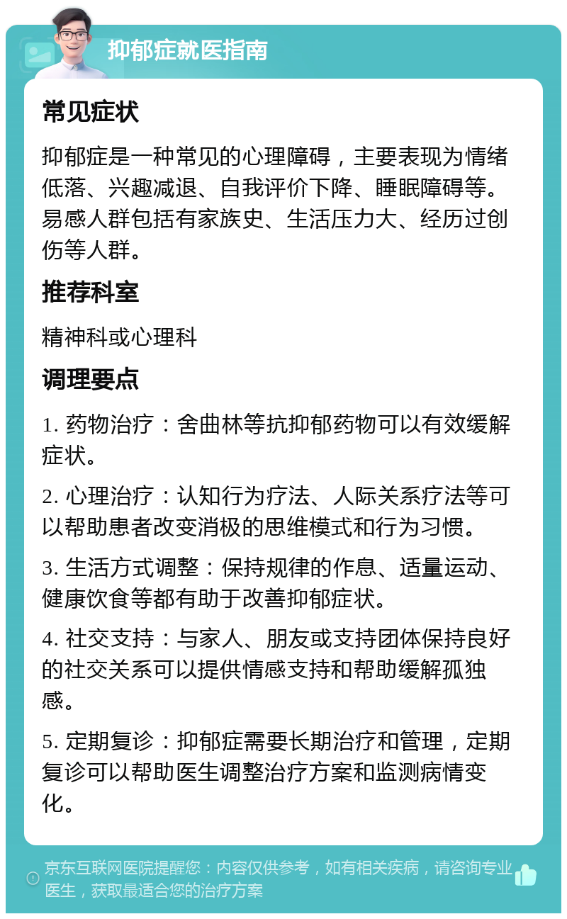 抑郁症就医指南 常见症状 抑郁症是一种常见的心理障碍，主要表现为情绪低落、兴趣减退、自我评价下降、睡眠障碍等。易感人群包括有家族史、生活压力大、经历过创伤等人群。 推荐科室 精神科或心理科 调理要点 1. 药物治疗：舍曲林等抗抑郁药物可以有效缓解症状。 2. 心理治疗：认知行为疗法、人际关系疗法等可以帮助患者改变消极的思维模式和行为习惯。 3. 生活方式调整：保持规律的作息、适量运动、健康饮食等都有助于改善抑郁症状。 4. 社交支持：与家人、朋友或支持团体保持良好的社交关系可以提供情感支持和帮助缓解孤独感。 5. 定期复诊：抑郁症需要长期治疗和管理，定期复诊可以帮助医生调整治疗方案和监测病情变化。