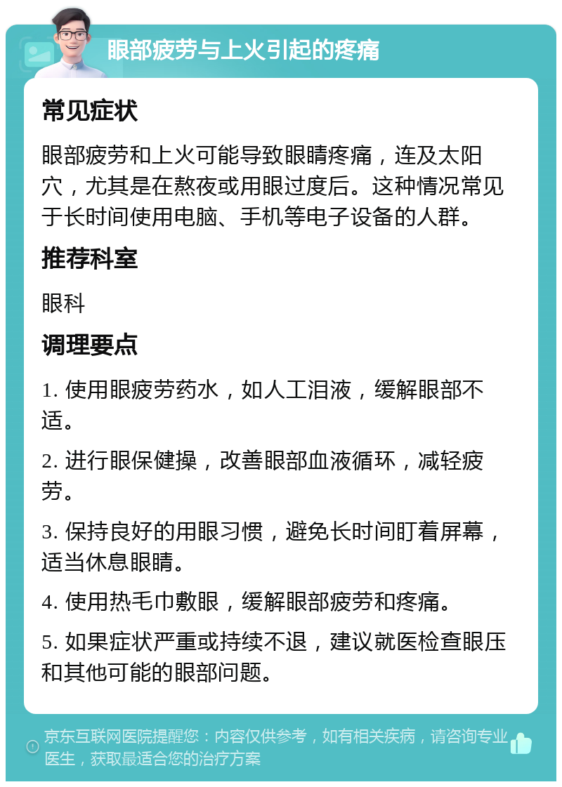 眼部疲劳与上火引起的疼痛 常见症状 眼部疲劳和上火可能导致眼睛疼痛，连及太阳穴，尤其是在熬夜或用眼过度后。这种情况常见于长时间使用电脑、手机等电子设备的人群。 推荐科室 眼科 调理要点 1. 使用眼疲劳药水，如人工泪液，缓解眼部不适。 2. 进行眼保健操，改善眼部血液循环，减轻疲劳。 3. 保持良好的用眼习惯，避免长时间盯着屏幕，适当休息眼睛。 4. 使用热毛巾敷眼，缓解眼部疲劳和疼痛。 5. 如果症状严重或持续不退，建议就医检查眼压和其他可能的眼部问题。