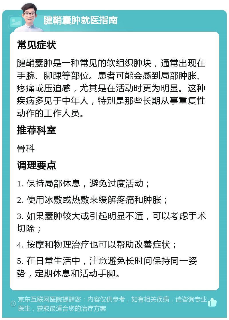 腱鞘囊肿就医指南 常见症状 腱鞘囊肿是一种常见的软组织肿块，通常出现在手腕、脚踝等部位。患者可能会感到局部肿胀、疼痛或压迫感，尤其是在活动时更为明显。这种疾病多见于中年人，特别是那些长期从事重复性动作的工作人员。 推荐科室 骨科 调理要点 1. 保持局部休息，避免过度活动； 2. 使用冰敷或热敷来缓解疼痛和肿胀； 3. 如果囊肿较大或引起明显不适，可以考虑手术切除； 4. 按摩和物理治疗也可以帮助改善症状； 5. 在日常生活中，注意避免长时间保持同一姿势，定期休息和活动手脚。