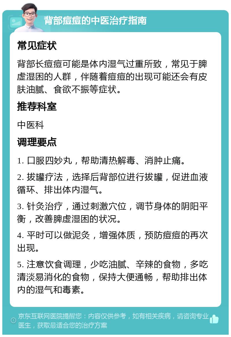 背部痘痘的中医治疗指南 常见症状 背部长痘痘可能是体内湿气过重所致，常见于脾虚湿困的人群，伴随着痘痘的出现可能还会有皮肤油腻、食欲不振等症状。 推荐科室 中医科 调理要点 1. 口服四妙丸，帮助清热解毒、消肿止痛。 2. 拔罐疗法，选择后背部位进行拔罐，促进血液循环、排出体内湿气。 3. 针灸治疗，通过刺激穴位，调节身体的阴阳平衡，改善脾虚湿困的状况。 4. 平时可以做泥灸，增强体质，预防痘痘的再次出现。 5. 注意饮食调理，少吃油腻、辛辣的食物，多吃清淡易消化的食物，保持大便通畅，帮助排出体内的湿气和毒素。