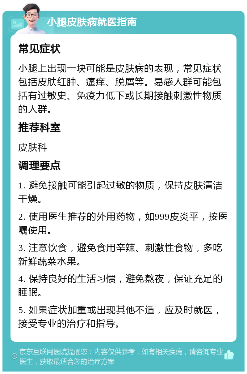 小腿皮肤病就医指南 常见症状 小腿上出现一块可能是皮肤病的表现，常见症状包括皮肤红肿、瘙痒、脱屑等。易感人群可能包括有过敏史、免疫力低下或长期接触刺激性物质的人群。 推荐科室 皮肤科 调理要点 1. 避免接触可能引起过敏的物质，保持皮肤清洁干燥。 2. 使用医生推荐的外用药物，如999皮炎平，按医嘱使用。 3. 注意饮食，避免食用辛辣、刺激性食物，多吃新鲜蔬菜水果。 4. 保持良好的生活习惯，避免熬夜，保证充足的睡眠。 5. 如果症状加重或出现其他不适，应及时就医，接受专业的治疗和指导。