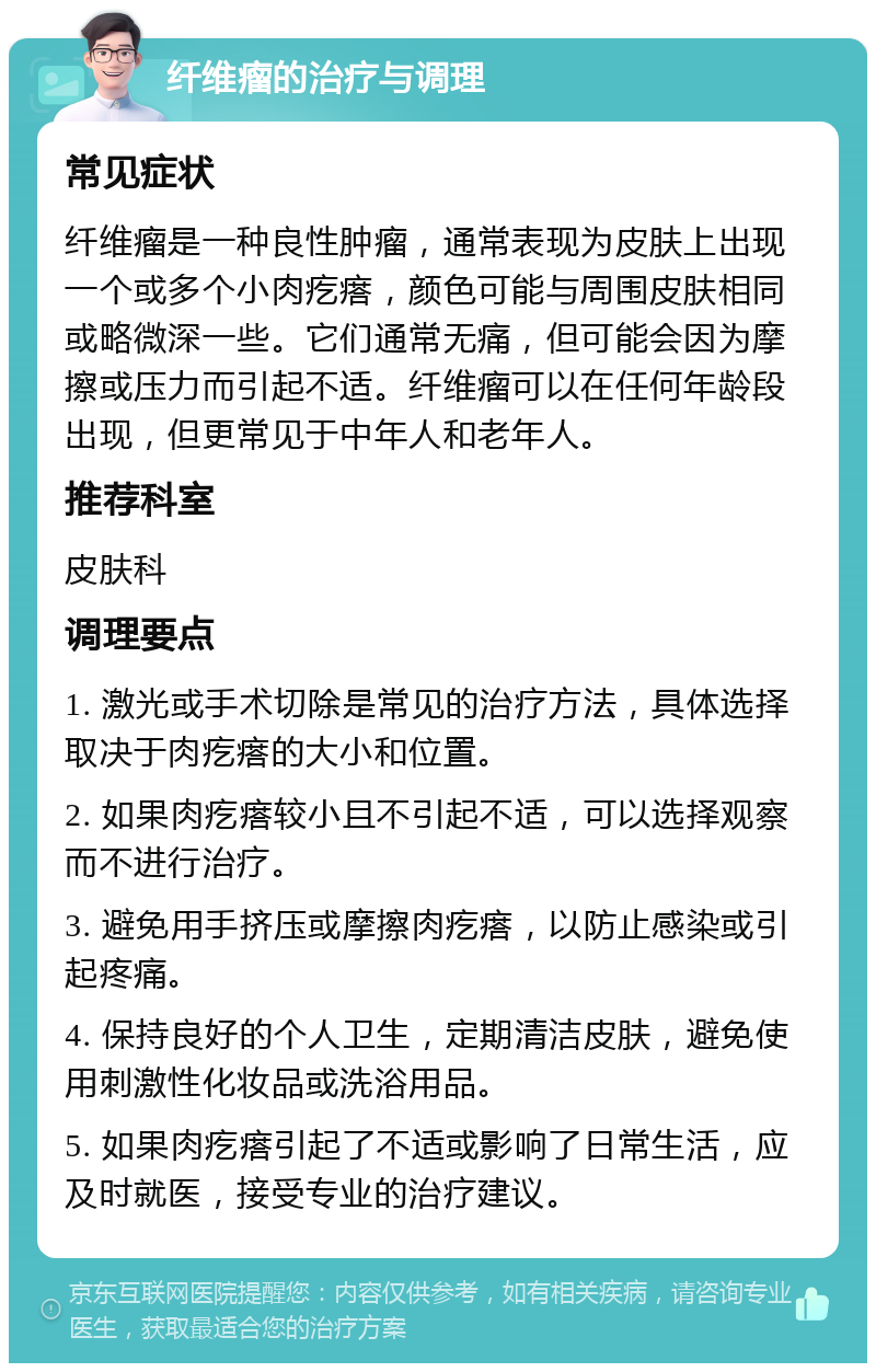 纤维瘤的治疗与调理 常见症状 纤维瘤是一种良性肿瘤，通常表现为皮肤上出现一个或多个小肉疙瘩，颜色可能与周围皮肤相同或略微深一些。它们通常无痛，但可能会因为摩擦或压力而引起不适。纤维瘤可以在任何年龄段出现，但更常见于中年人和老年人。 推荐科室 皮肤科 调理要点 1. 激光或手术切除是常见的治疗方法，具体选择取决于肉疙瘩的大小和位置。 2. 如果肉疙瘩较小且不引起不适，可以选择观察而不进行治疗。 3. 避免用手挤压或摩擦肉疙瘩，以防止感染或引起疼痛。 4. 保持良好的个人卫生，定期清洁皮肤，避免使用刺激性化妆品或洗浴用品。 5. 如果肉疙瘩引起了不适或影响了日常生活，应及时就医，接受专业的治疗建议。