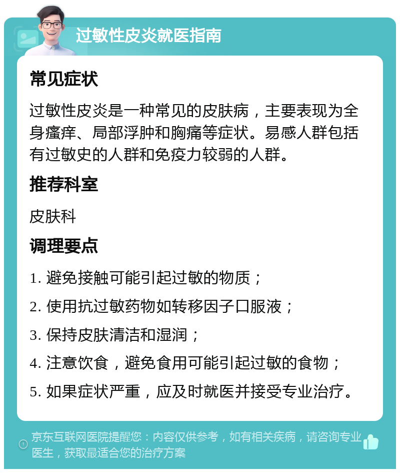 过敏性皮炎就医指南 常见症状 过敏性皮炎是一种常见的皮肤病，主要表现为全身瘙痒、局部浮肿和胸痛等症状。易感人群包括有过敏史的人群和免疫力较弱的人群。 推荐科室 皮肤科 调理要点 1. 避免接触可能引起过敏的物质； 2. 使用抗过敏药物如转移因子口服液； 3. 保持皮肤清洁和湿润； 4. 注意饮食，避免食用可能引起过敏的食物； 5. 如果症状严重，应及时就医并接受专业治疗。