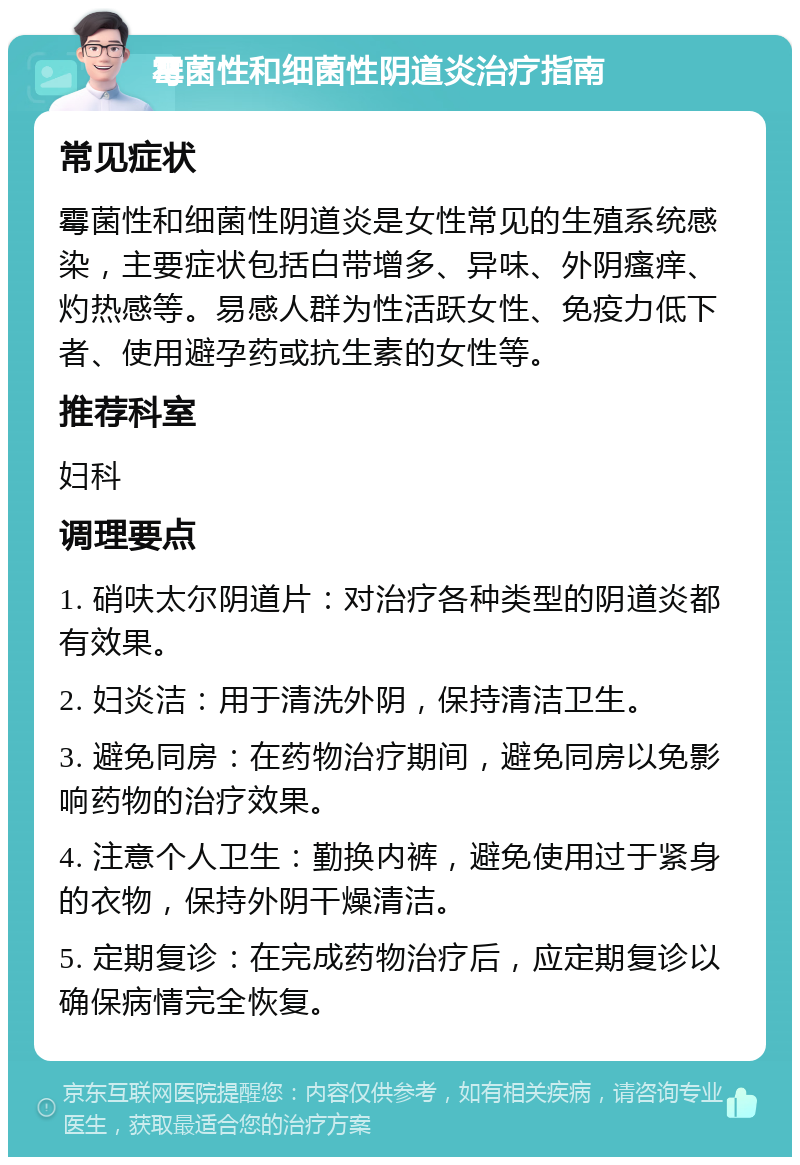 霉菌性和细菌性阴道炎治疗指南 常见症状 霉菌性和细菌性阴道炎是女性常见的生殖系统感染，主要症状包括白带增多、异味、外阴瘙痒、灼热感等。易感人群为性活跃女性、免疫力低下者、使用避孕药或抗生素的女性等。 推荐科室 妇科 调理要点 1. 硝呋太尔阴道片：对治疗各种类型的阴道炎都有效果。 2. 妇炎洁：用于清洗外阴，保持清洁卫生。 3. 避免同房：在药物治疗期间，避免同房以免影响药物的治疗效果。 4. 注意个人卫生：勤换内裤，避免使用过于紧身的衣物，保持外阴干燥清洁。 5. 定期复诊：在完成药物治疗后，应定期复诊以确保病情完全恢复。