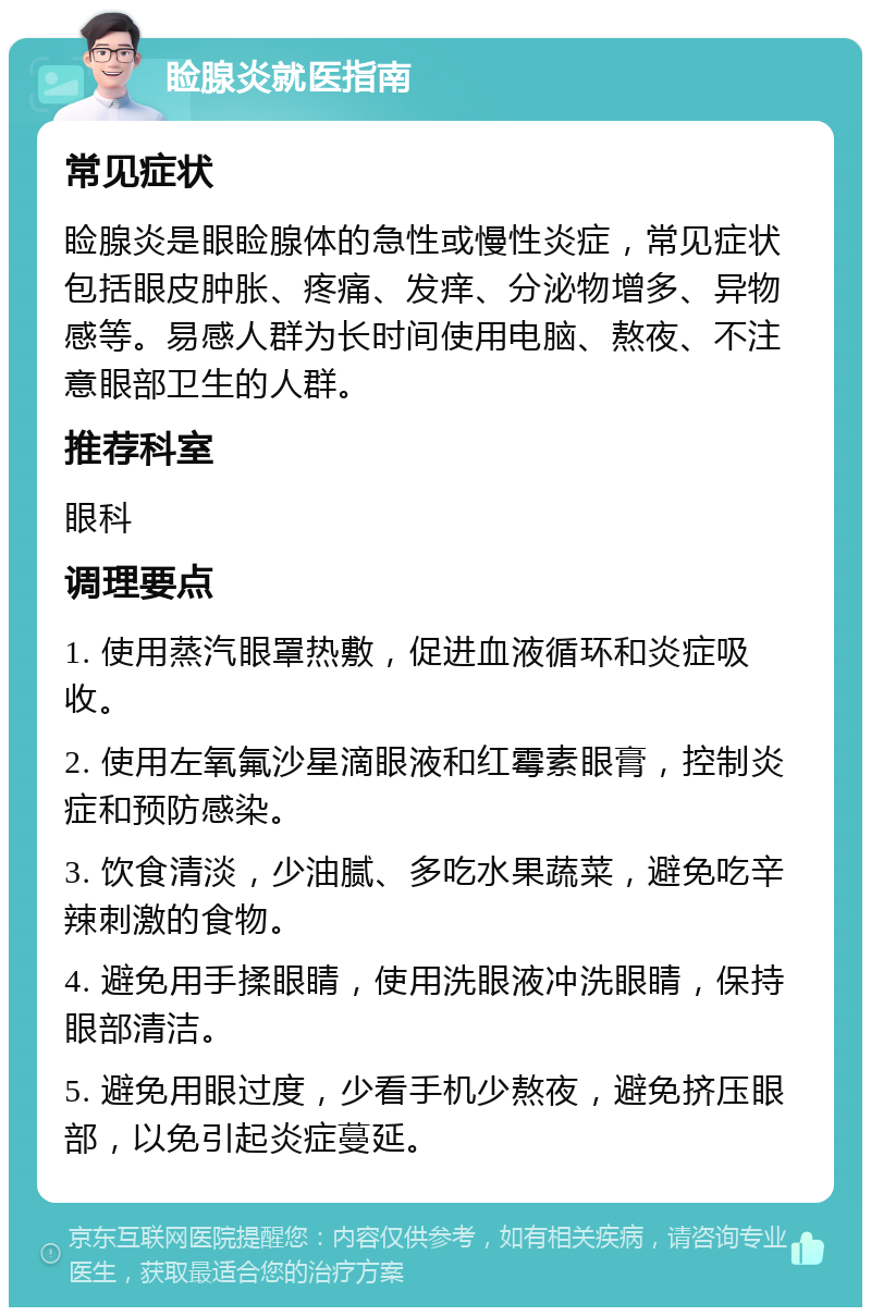 睑腺炎就医指南 常见症状 睑腺炎是眼睑腺体的急性或慢性炎症，常见症状包括眼皮肿胀、疼痛、发痒、分泌物增多、异物感等。易感人群为长时间使用电脑、熬夜、不注意眼部卫生的人群。 推荐科室 眼科 调理要点 1. 使用蒸汽眼罩热敷，促进血液循环和炎症吸收。 2. 使用左氧氟沙星滴眼液和红霉素眼膏，控制炎症和预防感染。 3. 饮食清淡，少油腻、多吃水果蔬菜，避免吃辛辣刺激的食物。 4. 避免用手揉眼睛，使用洗眼液冲洗眼睛，保持眼部清洁。 5. 避免用眼过度，少看手机少熬夜，避免挤压眼部，以免引起炎症蔓延。