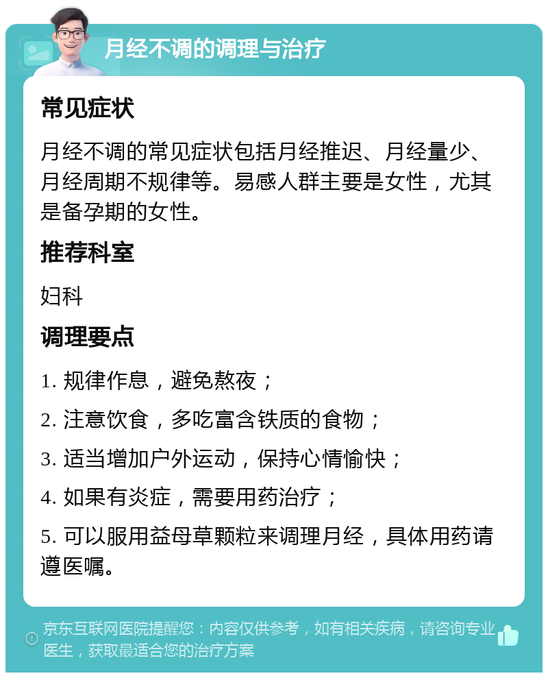 月经不调的调理与治疗 常见症状 月经不调的常见症状包括月经推迟、月经量少、月经周期不规律等。易感人群主要是女性，尤其是备孕期的女性。 推荐科室 妇科 调理要点 1. 规律作息，避免熬夜； 2. 注意饮食，多吃富含铁质的食物； 3. 适当增加户外运动，保持心情愉快； 4. 如果有炎症，需要用药治疗； 5. 可以服用益母草颗粒来调理月经，具体用药请遵医嘱。