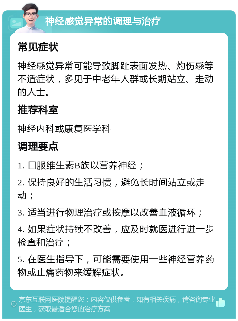 神经感觉异常的调理与治疗 常见症状 神经感觉异常可能导致脚趾表面发热、灼伤感等不适症状，多见于中老年人群或长期站立、走动的人士。 推荐科室 神经内科或康复医学科 调理要点 1. 口服维生素B族以营养神经； 2. 保持良好的生活习惯，避免长时间站立或走动； 3. 适当进行物理治疗或按摩以改善血液循环； 4. 如果症状持续不改善，应及时就医进行进一步检查和治疗； 5. 在医生指导下，可能需要使用一些神经营养药物或止痛药物来缓解症状。