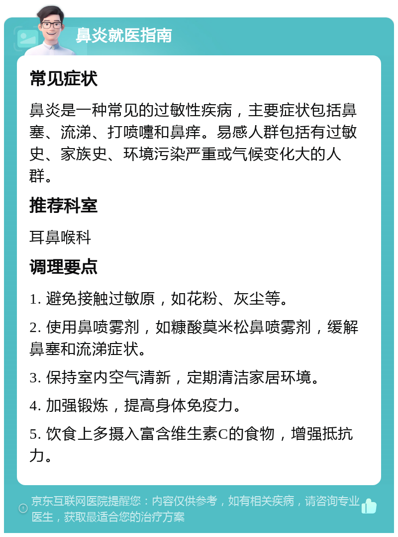 鼻炎就医指南 常见症状 鼻炎是一种常见的过敏性疾病，主要症状包括鼻塞、流涕、打喷嚏和鼻痒。易感人群包括有过敏史、家族史、环境污染严重或气候变化大的人群。 推荐科室 耳鼻喉科 调理要点 1. 避免接触过敏原，如花粉、灰尘等。 2. 使用鼻喷雾剂，如糠酸莫米松鼻喷雾剂，缓解鼻塞和流涕症状。 3. 保持室内空气清新，定期清洁家居环境。 4. 加强锻炼，提高身体免疫力。 5. 饮食上多摄入富含维生素C的食物，增强抵抗力。