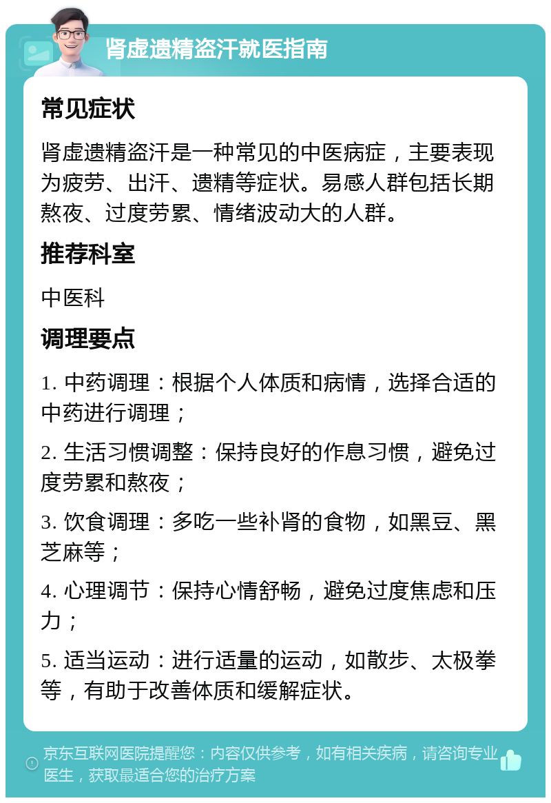 肾虚遗精盗汗就医指南 常见症状 肾虚遗精盗汗是一种常见的中医病症，主要表现为疲劳、出汗、遗精等症状。易感人群包括长期熬夜、过度劳累、情绪波动大的人群。 推荐科室 中医科 调理要点 1. 中药调理：根据个人体质和病情，选择合适的中药进行调理； 2. 生活习惯调整：保持良好的作息习惯，避免过度劳累和熬夜； 3. 饮食调理：多吃一些补肾的食物，如黑豆、黑芝麻等； 4. 心理调节：保持心情舒畅，避免过度焦虑和压力； 5. 适当运动：进行适量的运动，如散步、太极拳等，有助于改善体质和缓解症状。