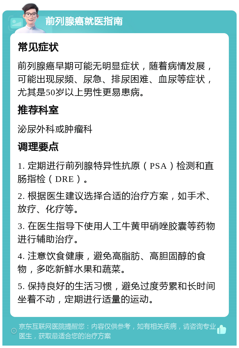 前列腺癌就医指南 常见症状 前列腺癌早期可能无明显症状，随着病情发展，可能出现尿频、尿急、排尿困难、血尿等症状，尤其是50岁以上男性更易患病。 推荐科室 泌尿外科或肿瘤科 调理要点 1. 定期进行前列腺特异性抗原（PSA）检测和直肠指检（DRE）。 2. 根据医生建议选择合适的治疗方案，如手术、放疗、化疗等。 3. 在医生指导下使用人工牛黄甲硝唑胶囊等药物进行辅助治疗。 4. 注意饮食健康，避免高脂肪、高胆固醇的食物，多吃新鲜水果和蔬菜。 5. 保持良好的生活习惯，避免过度劳累和长时间坐着不动，定期进行适量的运动。