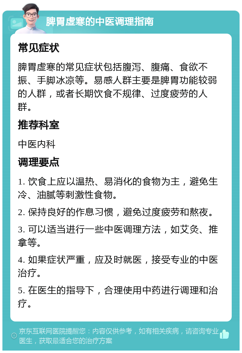 脾胃虚寒的中医调理指南 常见症状 脾胃虚寒的常见症状包括腹泻、腹痛、食欲不振、手脚冰凉等。易感人群主要是脾胃功能较弱的人群，或者长期饮食不规律、过度疲劳的人群。 推荐科室 中医内科 调理要点 1. 饮食上应以温热、易消化的食物为主，避免生冷、油腻等刺激性食物。 2. 保持良好的作息习惯，避免过度疲劳和熬夜。 3. 可以适当进行一些中医调理方法，如艾灸、推拿等。 4. 如果症状严重，应及时就医，接受专业的中医治疗。 5. 在医生的指导下，合理使用中药进行调理和治疗。