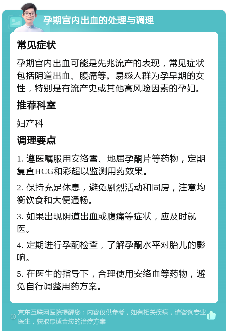 孕期宫内出血的处理与调理 常见症状 孕期宫内出血可能是先兆流产的表现，常见症状包括阴道出血、腹痛等。易感人群为孕早期的女性，特别是有流产史或其他高风险因素的孕妇。 推荐科室 妇产科 调理要点 1. 遵医嘱服用安络雪、地屈孕酮片等药物，定期复查HCG和彩超以监测用药效果。 2. 保持充足休息，避免剧烈活动和同房，注意均衡饮食和大便通畅。 3. 如果出现阴道出血或腹痛等症状，应及时就医。 4. 定期进行孕酮检查，了解孕酮水平对胎儿的影响。 5. 在医生的指导下，合理使用安络血等药物，避免自行调整用药方案。