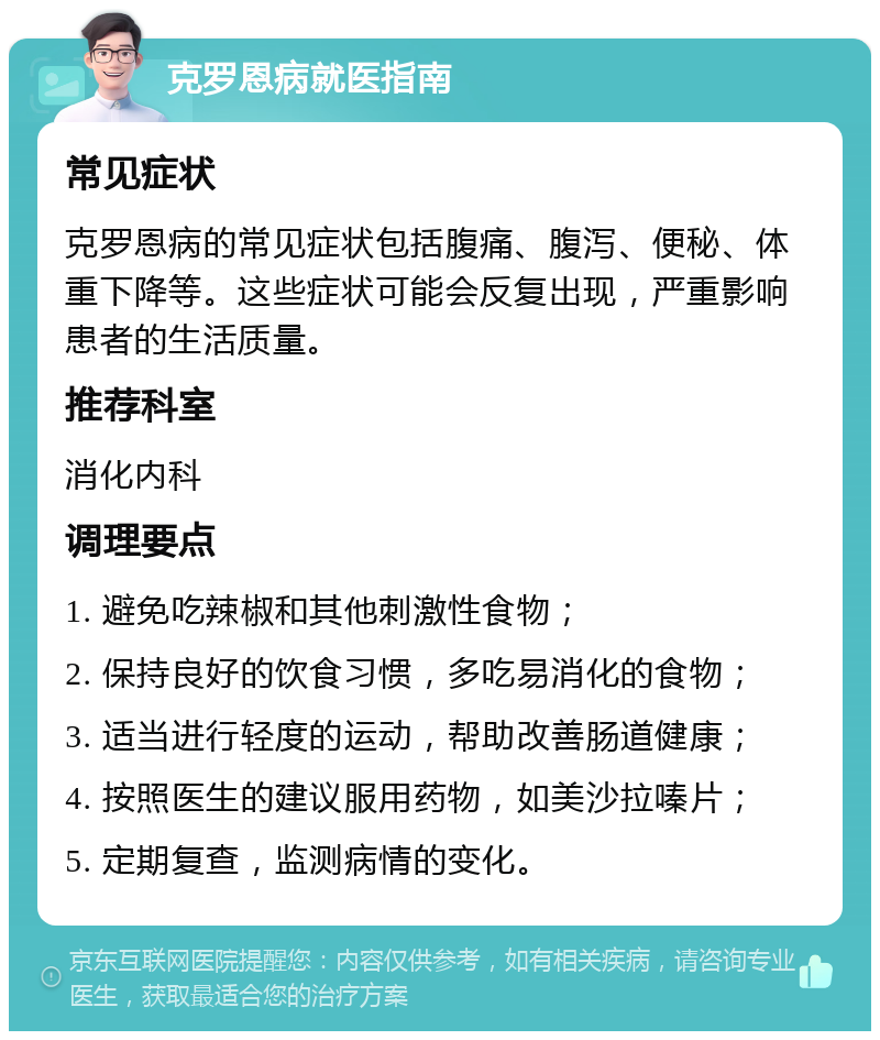 克罗恩病就医指南 常见症状 克罗恩病的常见症状包括腹痛、腹泻、便秘、体重下降等。这些症状可能会反复出现，严重影响患者的生活质量。 推荐科室 消化内科 调理要点 1. 避免吃辣椒和其他刺激性食物； 2. 保持良好的饮食习惯，多吃易消化的食物； 3. 适当进行轻度的运动，帮助改善肠道健康； 4. 按照医生的建议服用药物，如美沙拉嗪片； 5. 定期复查，监测病情的变化。