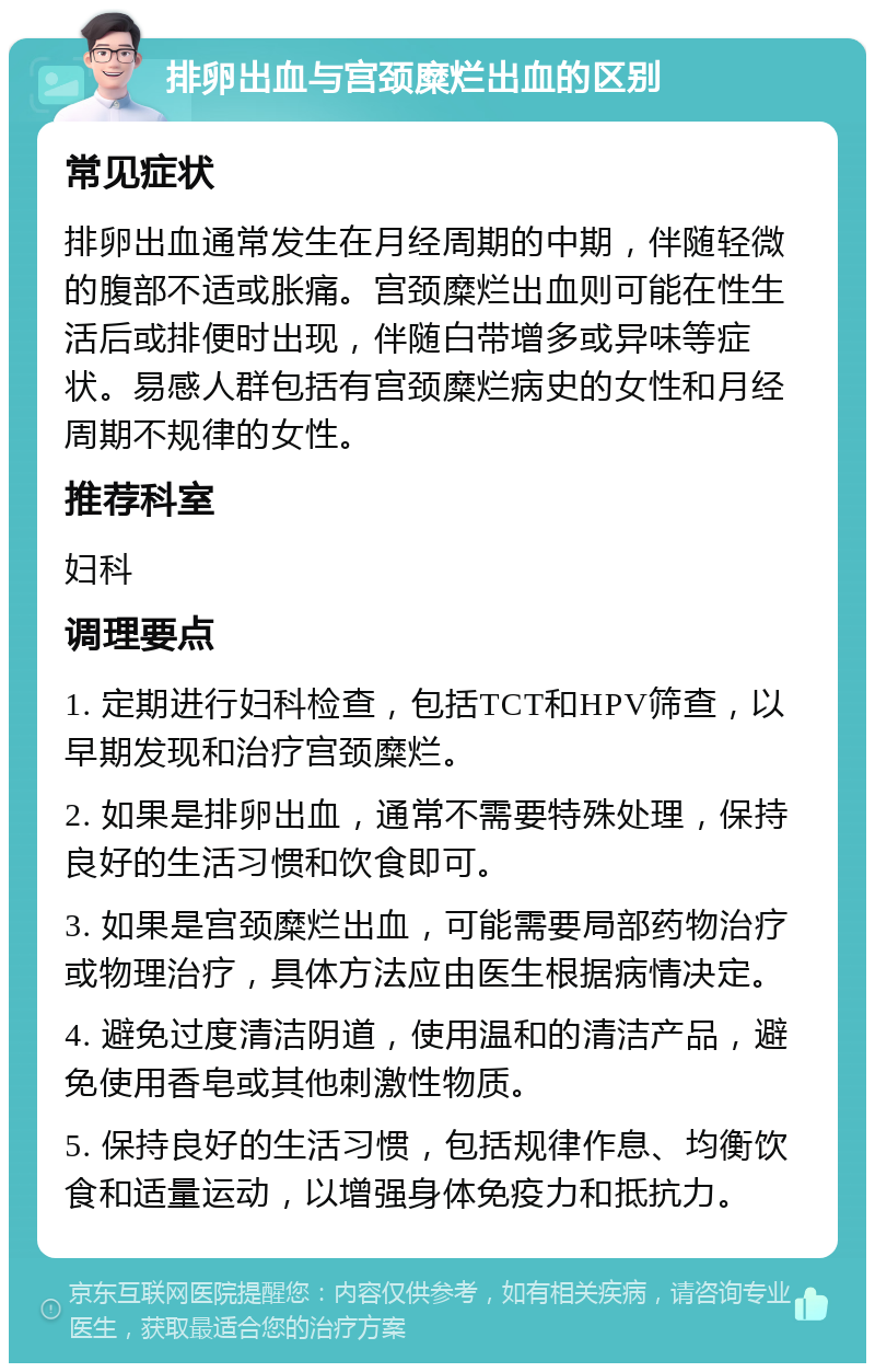 排卵出血与宫颈糜烂出血的区别 常见症状 排卵出血通常发生在月经周期的中期，伴随轻微的腹部不适或胀痛。宫颈糜烂出血则可能在性生活后或排便时出现，伴随白带增多或异味等症状。易感人群包括有宫颈糜烂病史的女性和月经周期不规律的女性。 推荐科室 妇科 调理要点 1. 定期进行妇科检查，包括TCT和HPV筛查，以早期发现和治疗宫颈糜烂。 2. 如果是排卵出血，通常不需要特殊处理，保持良好的生活习惯和饮食即可。 3. 如果是宫颈糜烂出血，可能需要局部药物治疗或物理治疗，具体方法应由医生根据病情决定。 4. 避免过度清洁阴道，使用温和的清洁产品，避免使用香皂或其他刺激性物质。 5. 保持良好的生活习惯，包括规律作息、均衡饮食和适量运动，以增强身体免疫力和抵抗力。