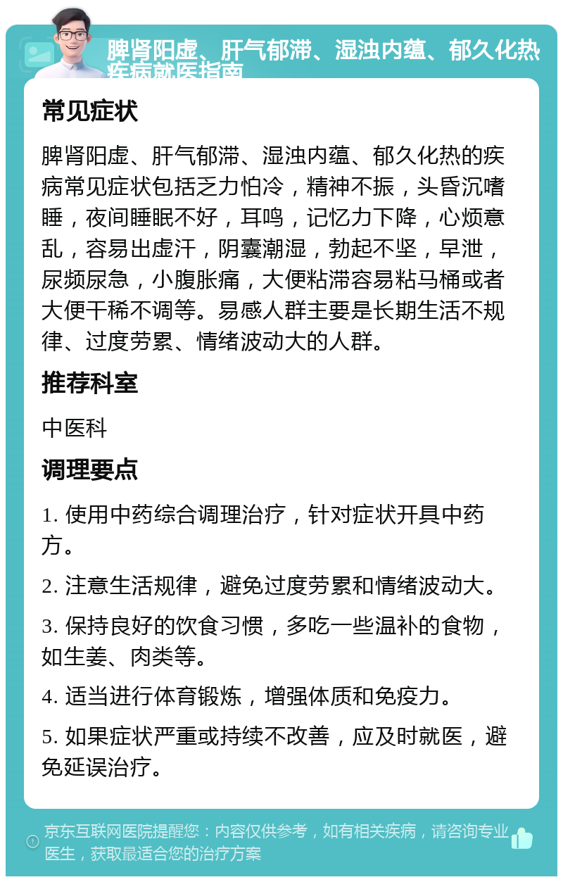 脾肾阳虚、肝气郁滞、湿浊内蕴、郁久化热疾病就医指南 常见症状 脾肾阳虚、肝气郁滞、湿浊内蕴、郁久化热的疾病常见症状包括乏力怕冷，精神不振，头昏沉嗜睡，夜间睡眠不好，耳鸣，记忆力下降，心烦意乱，容易出虚汗，阴囊潮湿，勃起不坚，早泄，尿频尿急，小腹胀痛，大便粘滞容易粘马桶或者大便干稀不调等。易感人群主要是长期生活不规律、过度劳累、情绪波动大的人群。 推荐科室 中医科 调理要点 1. 使用中药综合调理治疗，针对症状开具中药方。 2. 注意生活规律，避免过度劳累和情绪波动大。 3. 保持良好的饮食习惯，多吃一些温补的食物，如生姜、肉类等。 4. 适当进行体育锻炼，增强体质和免疫力。 5. 如果症状严重或持续不改善，应及时就医，避免延误治疗。