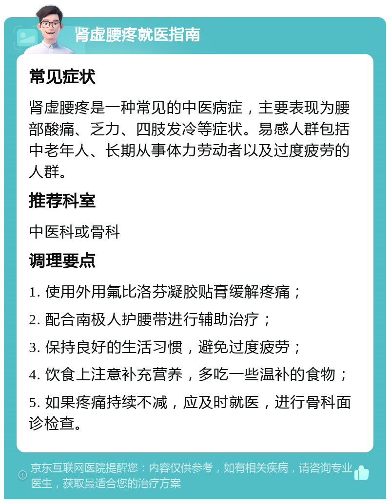 肾虚腰疼就医指南 常见症状 肾虚腰疼是一种常见的中医病症，主要表现为腰部酸痛、乏力、四肢发冷等症状。易感人群包括中老年人、长期从事体力劳动者以及过度疲劳的人群。 推荐科室 中医科或骨科 调理要点 1. 使用外用氟比洛芬凝胶贴膏缓解疼痛； 2. 配合南极人护腰带进行辅助治疗； 3. 保持良好的生活习惯，避免过度疲劳； 4. 饮食上注意补充营养，多吃一些温补的食物； 5. 如果疼痛持续不减，应及时就医，进行骨科面诊检查。