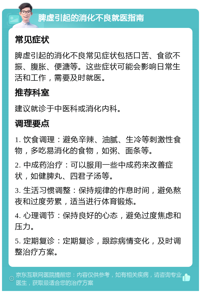 脾虚引起的消化不良就医指南 常见症状 脾虚引起的消化不良常见症状包括口苦、食欲不振、腹胀、便溏等。这些症状可能会影响日常生活和工作，需要及时就医。 推荐科室 建议就诊于中医科或消化内科。 调理要点 1. 饮食调理：避免辛辣、油腻、生冷等刺激性食物，多吃易消化的食物，如粥、面条等。 2. 中成药治疗：可以服用一些中成药来改善症状，如健脾丸、四君子汤等。 3. 生活习惯调整：保持规律的作息时间，避免熬夜和过度劳累，适当进行体育锻炼。 4. 心理调节：保持良好的心态，避免过度焦虑和压力。 5. 定期复诊：定期复诊，跟踪病情变化，及时调整治疗方案。