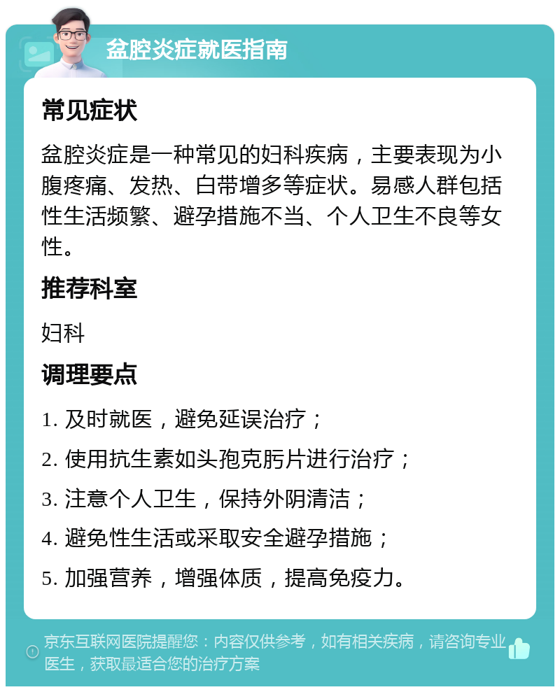 盆腔炎症就医指南 常见症状 盆腔炎症是一种常见的妇科疾病，主要表现为小腹疼痛、发热、白带增多等症状。易感人群包括性生活频繁、避孕措施不当、个人卫生不良等女性。 推荐科室 妇科 调理要点 1. 及时就医，避免延误治疗； 2. 使用抗生素如头孢克肟片进行治疗； 3. 注意个人卫生，保持外阴清洁； 4. 避免性生活或采取安全避孕措施； 5. 加强营养，增强体质，提高免疫力。