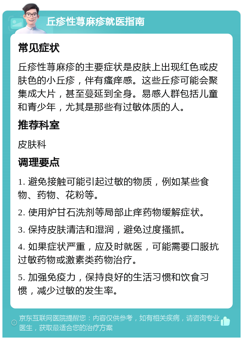 丘疹性荨麻疹就医指南 常见症状 丘疹性荨麻疹的主要症状是皮肤上出现红色或皮肤色的小丘疹，伴有瘙痒感。这些丘疹可能会聚集成大片，甚至蔓延到全身。易感人群包括儿童和青少年，尤其是那些有过敏体质的人。 推荐科室 皮肤科 调理要点 1. 避免接触可能引起过敏的物质，例如某些食物、药物、花粉等。 2. 使用炉甘石洗剂等局部止痒药物缓解症状。 3. 保持皮肤清洁和湿润，避免过度搔抓。 4. 如果症状严重，应及时就医，可能需要口服抗过敏药物或激素类药物治疗。 5. 加强免疫力，保持良好的生活习惯和饮食习惯，减少过敏的发生率。