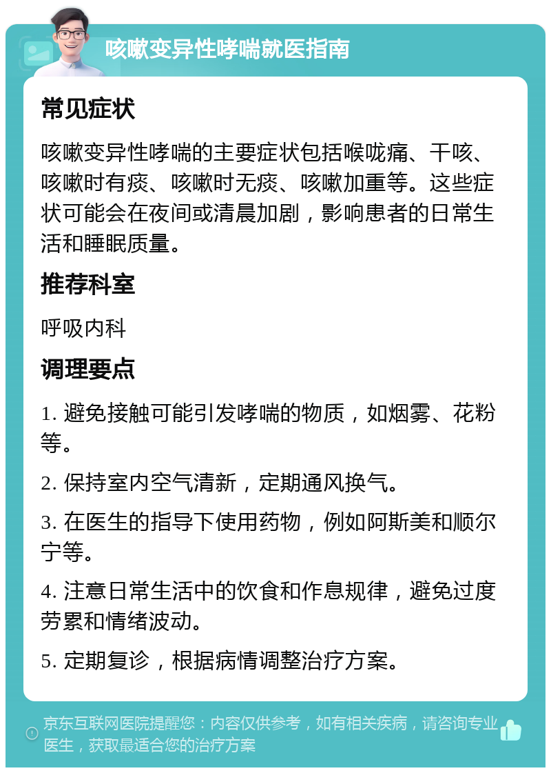 咳嗽变异性哮喘就医指南 常见症状 咳嗽变异性哮喘的主要症状包括喉咙痛、干咳、咳嗽时有痰、咳嗽时无痰、咳嗽加重等。这些症状可能会在夜间或清晨加剧，影响患者的日常生活和睡眠质量。 推荐科室 呼吸内科 调理要点 1. 避免接触可能引发哮喘的物质，如烟雾、花粉等。 2. 保持室内空气清新，定期通风换气。 3. 在医生的指导下使用药物，例如阿斯美和顺尔宁等。 4. 注意日常生活中的饮食和作息规律，避免过度劳累和情绪波动。 5. 定期复诊，根据病情调整治疗方案。