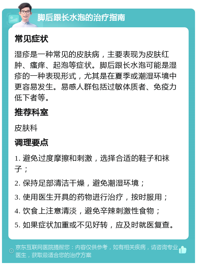 脚后跟长水泡的治疗指南 常见症状 湿疹是一种常见的皮肤病，主要表现为皮肤红肿、瘙痒、起泡等症状。脚后跟长水泡可能是湿疹的一种表现形式，尤其是在夏季或潮湿环境中更容易发生。易感人群包括过敏体质者、免疫力低下者等。 推荐科室 皮肤科 调理要点 1. 避免过度摩擦和刺激，选择合适的鞋子和袜子； 2. 保持足部清洁干燥，避免潮湿环境； 3. 使用医生开具的药物进行治疗，按时服用； 4. 饮食上注意清淡，避免辛辣刺激性食物； 5. 如果症状加重或不见好转，应及时就医复查。