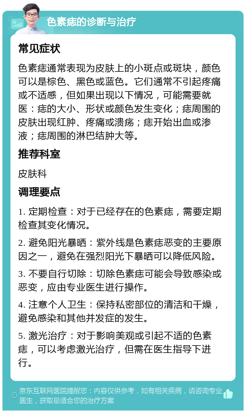 色素痣的诊断与治疗 常见症状 色素痣通常表现为皮肤上的小斑点或斑块，颜色可以是棕色、黑色或蓝色。它们通常不引起疼痛或不适感，但如果出现以下情况，可能需要就医：痣的大小、形状或颜色发生变化；痣周围的皮肤出现红肿、疼痛或溃疡；痣开始出血或渗液；痣周围的淋巴结肿大等。 推荐科室 皮肤科 调理要点 1. 定期检查：对于已经存在的色素痣，需要定期检查其变化情况。 2. 避免阳光暴晒：紫外线是色素痣恶变的主要原因之一，避免在强烈阳光下暴晒可以降低风险。 3. 不要自行切除：切除色素痣可能会导致感染或恶变，应由专业医生进行操作。 4. 注意个人卫生：保持私密部位的清洁和干燥，避免感染和其他并发症的发生。 5. 激光治疗：对于影响美观或引起不适的色素痣，可以考虑激光治疗，但需在医生指导下进行。