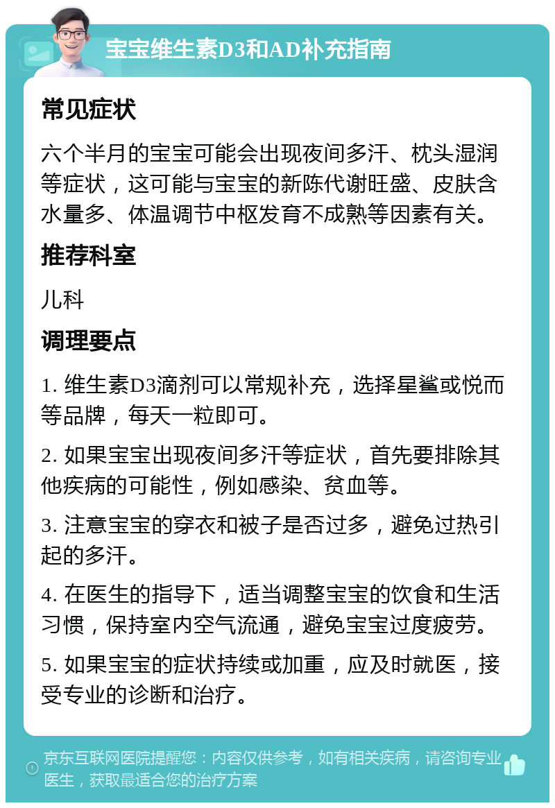 宝宝维生素D3和AD补充指南 常见症状 六个半月的宝宝可能会出现夜间多汗、枕头湿润等症状，这可能与宝宝的新陈代谢旺盛、皮肤含水量多、体温调节中枢发育不成熟等因素有关。 推荐科室 儿科 调理要点 1. 维生素D3滴剂可以常规补充，选择星鲨或悦而等品牌，每天一粒即可。 2. 如果宝宝出现夜间多汗等症状，首先要排除其他疾病的可能性，例如感染、贫血等。 3. 注意宝宝的穿衣和被子是否过多，避免过热引起的多汗。 4. 在医生的指导下，适当调整宝宝的饮食和生活习惯，保持室内空气流通，避免宝宝过度疲劳。 5. 如果宝宝的症状持续或加重，应及时就医，接受专业的诊断和治疗。