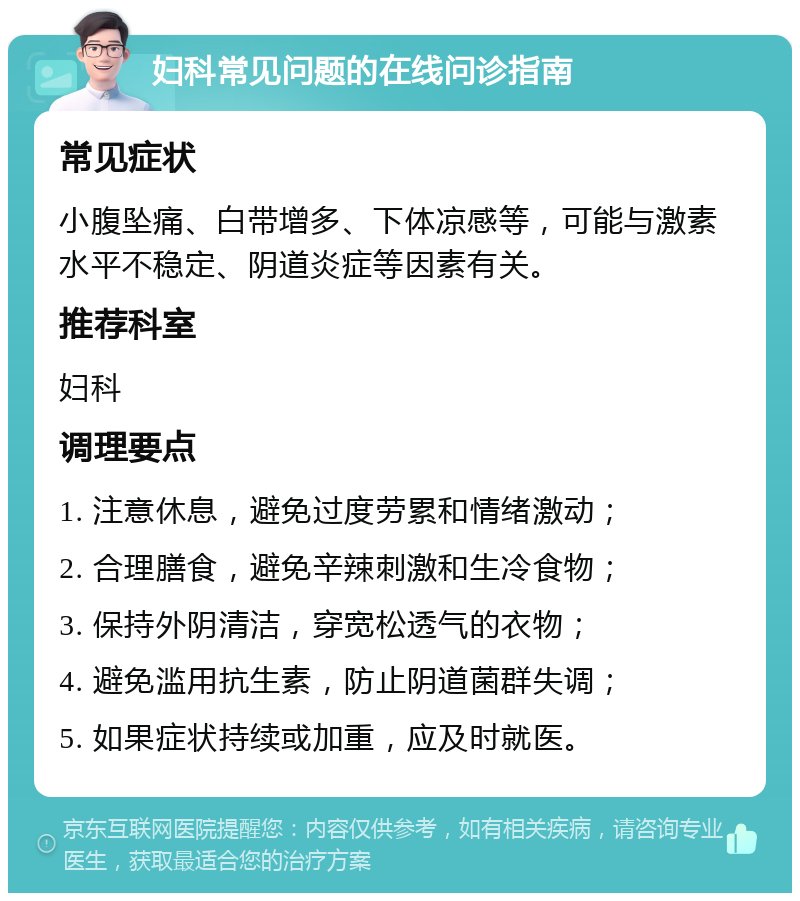 妇科常见问题的在线问诊指南 常见症状 小腹坠痛、白带增多、下体凉感等，可能与激素水平不稳定、阴道炎症等因素有关。 推荐科室 妇科 调理要点 1. 注意休息，避免过度劳累和情绪激动； 2. 合理膳食，避免辛辣刺激和生冷食物； 3. 保持外阴清洁，穿宽松透气的衣物； 4. 避免滥用抗生素，防止阴道菌群失调； 5. 如果症状持续或加重，应及时就医。