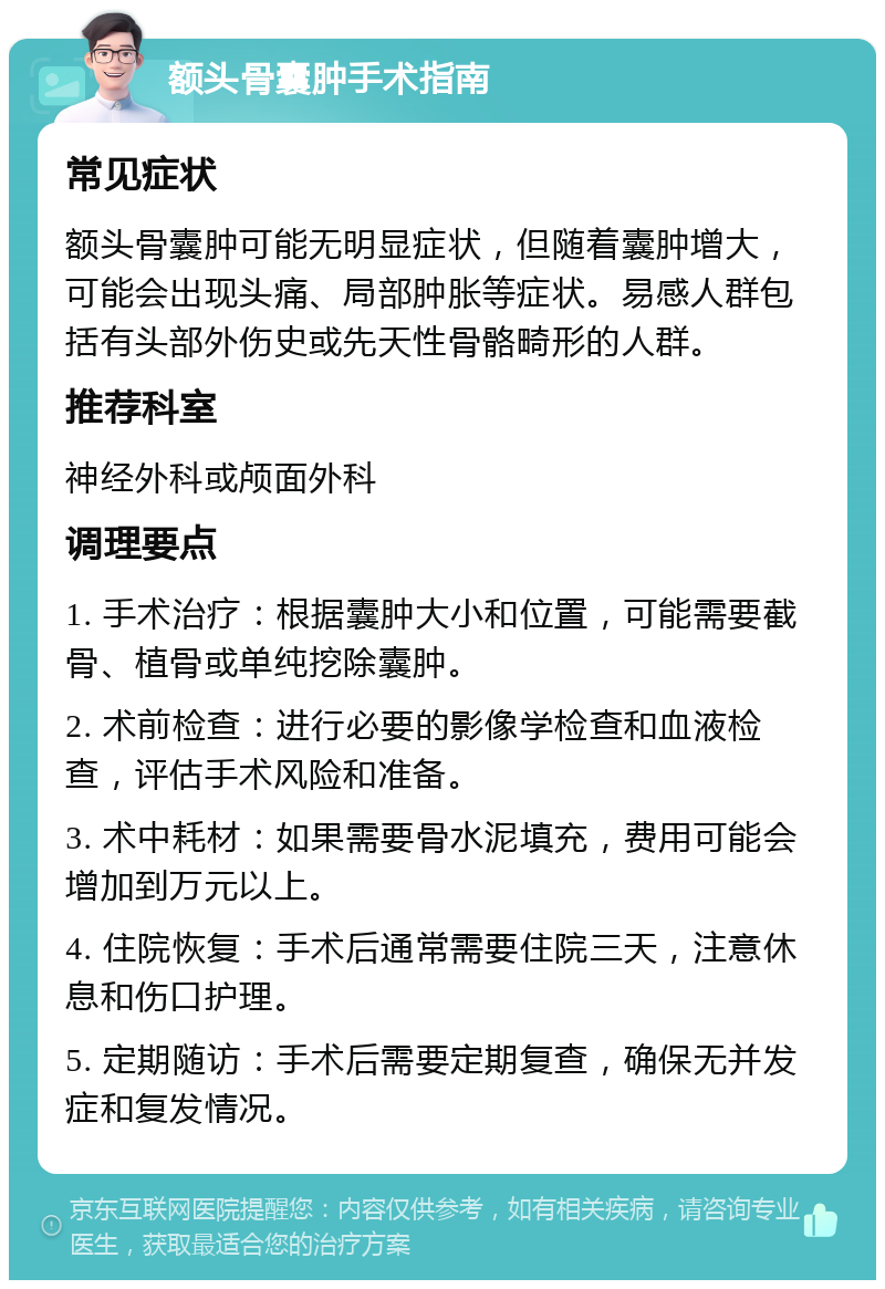 额头骨囊肿手术指南 常见症状 额头骨囊肿可能无明显症状，但随着囊肿增大，可能会出现头痛、局部肿胀等症状。易感人群包括有头部外伤史或先天性骨骼畸形的人群。 推荐科室 神经外科或颅面外科 调理要点 1. 手术治疗：根据囊肿大小和位置，可能需要截骨、植骨或单纯挖除囊肿。 2. 术前检查：进行必要的影像学检查和血液检查，评估手术风险和准备。 3. 术中耗材：如果需要骨水泥填充，费用可能会增加到万元以上。 4. 住院恢复：手术后通常需要住院三天，注意休息和伤口护理。 5. 定期随访：手术后需要定期复查，确保无并发症和复发情况。