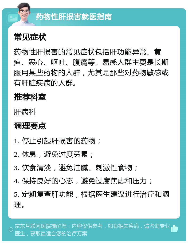 药物性肝损害就医指南 常见症状 药物性肝损害的常见症状包括肝功能异常、黄疸、恶心、呕吐、腹痛等。易感人群主要是长期服用某些药物的人群，尤其是那些对药物敏感或有肝脏疾病的人群。 推荐科室 肝病科 调理要点 1. 停止引起肝损害的药物； 2. 休息，避免过度劳累； 3. 饮食清淡，避免油腻、刺激性食物； 4. 保持良好的心态，避免过度焦虑和压力； 5. 定期复查肝功能，根据医生建议进行治疗和调理。