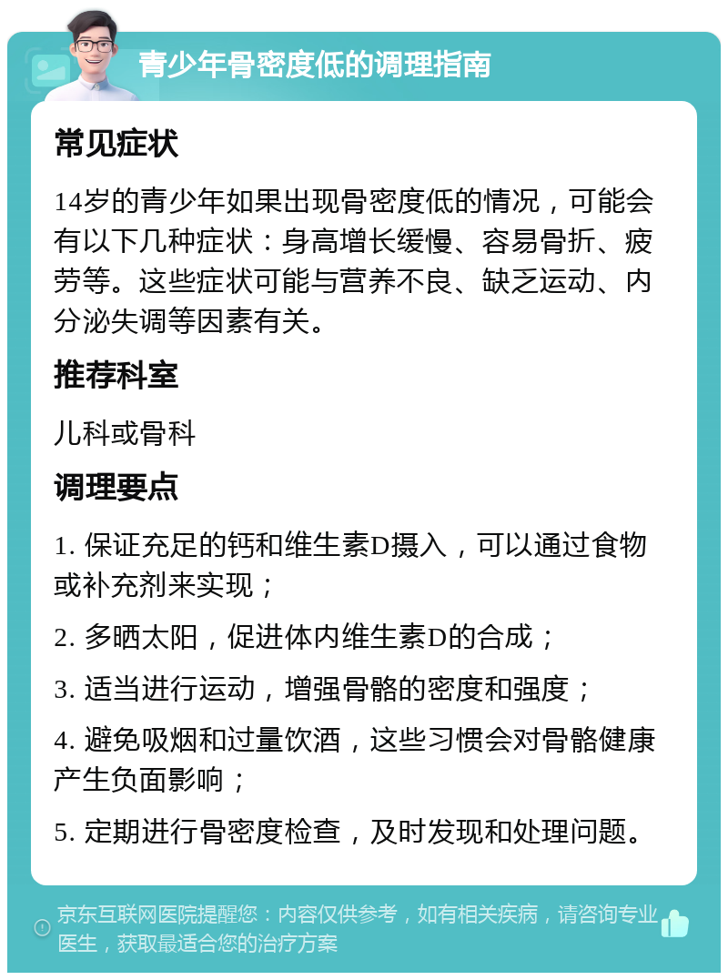 青少年骨密度低的调理指南 常见症状 14岁的青少年如果出现骨密度低的情况，可能会有以下几种症状：身高增长缓慢、容易骨折、疲劳等。这些症状可能与营养不良、缺乏运动、内分泌失调等因素有关。 推荐科室 儿科或骨科 调理要点 1. 保证充足的钙和维生素D摄入，可以通过食物或补充剂来实现； 2. 多晒太阳，促进体内维生素D的合成； 3. 适当进行运动，增强骨骼的密度和强度； 4. 避免吸烟和过量饮酒，这些习惯会对骨骼健康产生负面影响； 5. 定期进行骨密度检查，及时发现和处理问题。